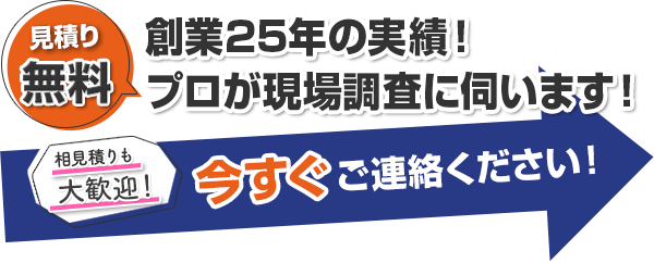 見積無料 創業25年の実績！ プロが現場調査に伺います！ 相見積りも大歓迎！ 今すぐご連絡ください！