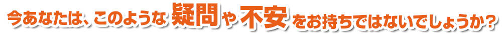 今あなたは、このような疑問や不安をお持ちではないでしょうか？