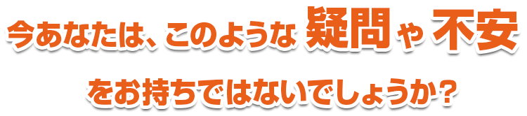 今あなたは、このような疑問や不安をお持ちではないでしょうか？