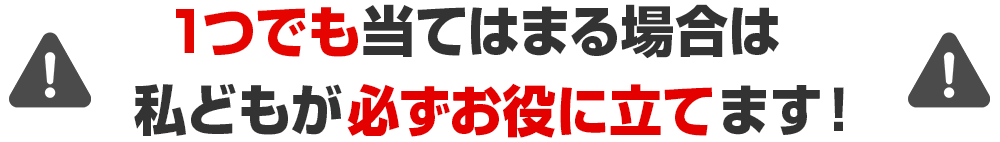 1つでも当てはまる場合は私どもが必ずお役に立てます！