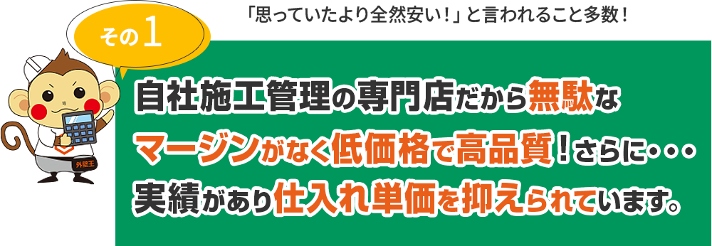 その1 自社施工管理の専門店だから無駄なマージンがなく低価格で高品質！さらに・・・実績があり仕入れ単価を抑えられています。 「思っていたより全然安い！」と言われること多数！